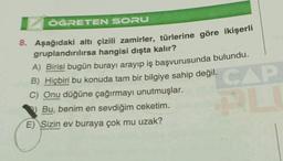 ÖĞRETEN SORU
8. Aşağıdaki altı çizili zamirler, türlerine göre ikişerli
gruplandırılırsa hangisi dışta kalır?
A) Birisi bugün burayı arayıp iş başvurusunda bulundu.
B) Hiçbiri bu konuda tam bir bilgiye sahip değil.
C) Onu düğüne çağırmayı unutmuşlar.
Bu, benim en sevdiğim ceketim.
E) Sizin ev buraya çok mu uzak?
CAP