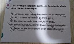 12. "Şiir" sözcüğü aşağıdaki cümlelerin hangisinde sözde
özne olarak kullanılmıştır?
A) Şiir ancak, uzun ve üzücü seyahatlerden sonra doğabilir.
B) Şiir, konuşma ile susmayı bir araya getirir.
C) Şiir olmayan yerde, insan sevgisi de olmaz.
Büyük şiir, düşüncelerimizi doyurmaz; allak bullak eder.
E) Gerçek bir şiir, düşüncelerle değil, sözcüklerle yazılır...