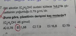 7. Etil alkolün (C₂H5OH) sudaki kütlece %9,2'lik çö-
zeltisinin yoğunluğu 0,79 g/mL'dir.
Buna göre, çözeltinin derişimi kaç molardır?
(C₂H5OH: 46 g/mol)
A) 0,79 (B) 1,58
B)1,58 C) 7,9
2779
D) 15,8 E) 79
572