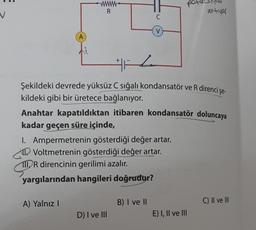 A
wwwwww.
R
A) Yalnız I
C
V
H
Şekildeki devrede yüksüz C sığalı kondansatör ve R direnci şe-
kildeki gibi bir üretece bağlanıyor.
I. Ampermetrenin gösterdiği değer artar.
Voltmetrenin gösterdiği değer artar.
111 R direncinin gerilimi azalır.
yargılarından hangileri doğrudur?
D) I ve III
Anahtar kapatıldıktan itibaren kondansatör doluncaya
kadar geçen süre içinde,
B) I ve II
po
antivar
E) I, II ve III
C) II ve III