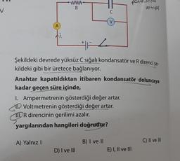 A
wwwwww.
R
A) Yalnız I
C
V
H
Şekildeki devrede yüksüz C sığalı kondansatör ve R direnci şe-
kildeki gibi bir üretece bağlanıyor.
I. Ampermetrenin gösterdiği değer artar.
Voltmetrenin gösterdiği değer artar.
111 R direncinin gerilimi azalır.
yargılarından hangileri doğrudur?
D) I ve III
Anahtar kapatıldıktan itibaren kondansatör doluncaya
kadar geçen süre içinde,
B) I ve II
po
antivar
E) I, II ve III
C) II ve III