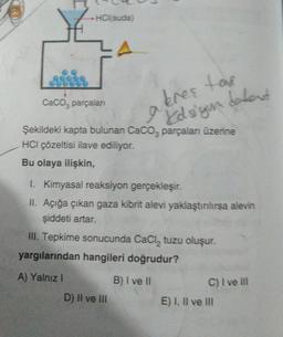 HCl(suda)
CaCO, parçalanı
bres tar
Idsiguald
Şekildeki kapta bulunan CaCO3 parçaları üzerine
HCI çözeltisi ilave ediliyor.
Bu olaya ilişkin,
1. Kimyasal reaksiyon gerçekleşir.
II. Açığa çıkan gaza kibrit alevi yaklaştırılırsa alevin
şiddeti artar.
III. Tepkime sonucunda CaCl₂ tuzu oluşur.
yargılarından hangileri doğrudur?
A) Yalnız I
B) I ve II
D) II ve III
C) I ve Ill
E) I, II ve III