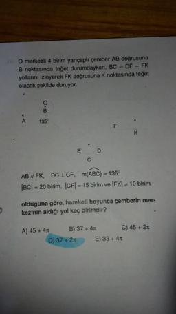 36. O merkezli 4 birim yarıçaplı çember AB doğrusuna
B noktasında teğet durumdayken, BC - CF - FK
yollarını izleyerek FK doğrusuna K noktasında teğet
olacak şekilde duruyor.
A
O.B
135°
E
A) 45 + 4T
C
D) 37 + 2m
D
AB // FK, BCL CF, m(ABC) = 135°
|BC| = 20 birim, |CF|= 15 birim ve |FK| = 10 birim
B) 37 + 4T
F
olduğuna göre, hareketl boyunca çemberin mer-
kezinin aldığı yol kaç birimdir?
K
E) 33 + 4
C) 45 + 2T