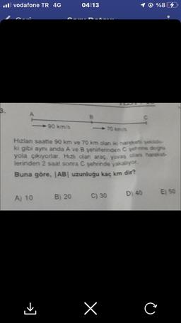 .vodafone TR 4G
3.
90 km/s
A) 10
04:13
B) 20
B
Hızlan saatte 90 km ve 70 km olan iki hareketi şekilde
ki gibi aynı anda A ve B şehirlerinden C şehrine doğru
yola çıkıyorlar. Hızlı olan araç, yavaş olans hareket
lerinden 2 saat sonra C şehrinde yakalıyor.
Buna göre, |AB| uzunluğu kaç km dir?
C) 30
70 km/s
x
@ %87
D) 40
C
C
E) 50