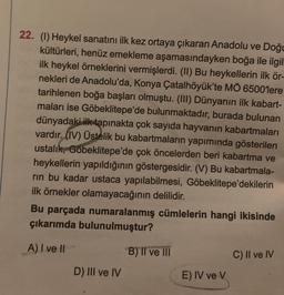 22. (1) Heykel sanatını ilk kez ortaya çıkaran Anadolu ve Doğu
kültürleri, henüz emekleme aşamasındayken boğa ile ilgil
ilk heykel örneklerini vermişlerdi. (II) Bu heykellerin ilk ör-
nekleri de Anadolu'da, Konya Çatalhöyük'te MÖ 6500'lere
tarihlenen boğa başları olmuştu. (III) Dünyanın ilk kabart-
maları ise Göbeklitepe'de bulunmaktadır, burada bulunan
dünyadaki ilk tapınakta çok sayıda hayvanın kabartmaları
vardır. (IV) Üstelik bu kabartmaların yapımında gösterilen
ustalık, Göbeklitepe'de çok öncelerden beri kabartma ve
heykellerin yapıldığının göstergesidir. (V) Bu kabartmala-
rin bu kadar ustaca yapılabilmesi, Göbeklitepe'dekilerin
ilk örnekler olamayacağının delilidir.
Bu parçada numaralanmış cümlelerin hangi ikisinde
çıkarımda bulunulmuştur?
A) I ve II
D) III ve IV
B) II ve III
E) IV ve V
C) II ve IV