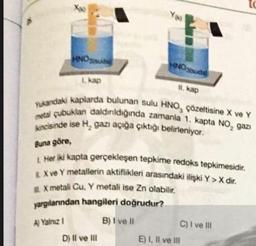 Xx
HNO3 suda
1. kap
HNO3(suda)
11. kap
Yukandaki kaplarda bulunan sulu HNO, çözeltisine X ve Y
metal çubuklan daldırıldığında zamanla 1. kapta NO₂ gazi
kincisinde ise H, gazı açığa çıktığı belirleniyor.
D) II ve III
Buna göre,
1 Her iki kapta gerçekleşen tepkime redoks tepkimesidir.
E X ve Y metallerin aktiflikleri arasındaki ilişki Y > X dir.
X metali Cu, Y metali ise Zn olabilir.
yargılanından hangileri doğrudur?
A) Yalnız I
B) I ve II
C) I ve III
E) I, II ve III