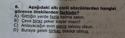 8. Aşağıdaki altı çizili sözcüklerden hangisi
görevce ötekilerden farklıdır?
A) Gittiğin yerde fazla kalma sakın.
B) Çava biraz şeker koyar mısın?
Y
C) Anlayacağın evin geniş salonu olsun. FS
D) Buraya geleli birkaç dakika olmuş. mis