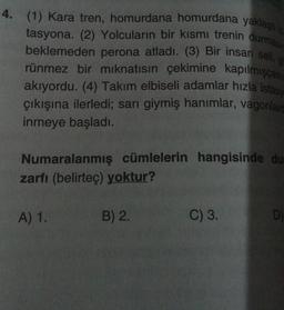 4. (1) Kara tren, homurdana homurdana yaklaştı
tasyona. (2) Yolcuların bir kısmı trenin durmasın
beklemeden perona atladı. (3) Bir insan seli, g
rünmez bir mıknatısın çekimine kapılmışçası
akıyordu. (4) Takım elbiseli adamlar hızla istasy
çıkışına ilerledi; sarı giymiş hanımlar, vagonlard
inmeye başladı.
Numaralanmış cümlelerin hangisinde dur
zarfı (belirteç) yoktur?
A) 1.
B) 2.
16.
C) 3.
D)