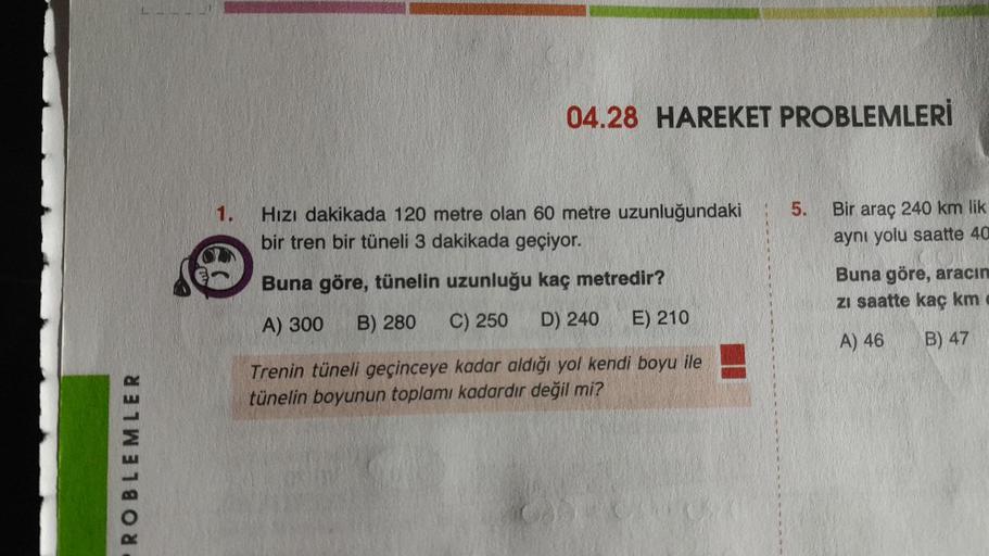 ROBLEMLER
1.
04.28 HAREKET PROBLEMLERİ
Hızı dakikada 120 metre olan 60 metre uzunluğundaki
bir tren bir tüneli 3 dakikada geçiyor.
Buna göre, tünelin uzunluğu kaç metredir?
A) 300 B) 280
C) 250 D) 240 E) 210
Trenin tüneli geçinceye kadar aldığı yol kendi b