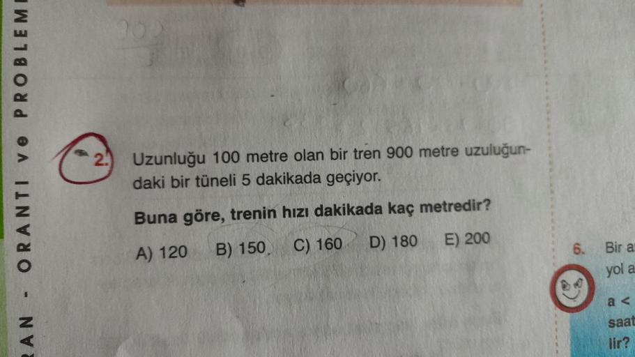 RAN ORANTI ve PROBLEM
2.
Uzunluğu 100 metre olan bir tren 900 metre uzuluğun-
daki bir tüneli 5 dakikada geçiyor.
Buna göre, trenin hızı dakikada kaç metredir?
A) 120
B) 150 C) 160
D) 180
E) 200
6. Bir a
yol a
a<
saat
lir?