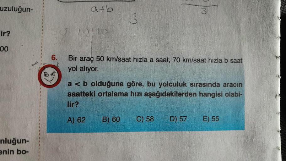 uzuluğun-
lir?
00
nluğun-
enin bo-
6.
atb
3
Bir araç 50 km/saat hızla a saat, 70 km/saat hızla b saat
yol alıyor.
B) 60
3
a < b olduğuna göre, bu yolculuk sırasında aracın
saatteki ortalama hızı aşağıdakilerden hangisi olabi-
lir?
A) 62
C) 58
D) 57 E) 55