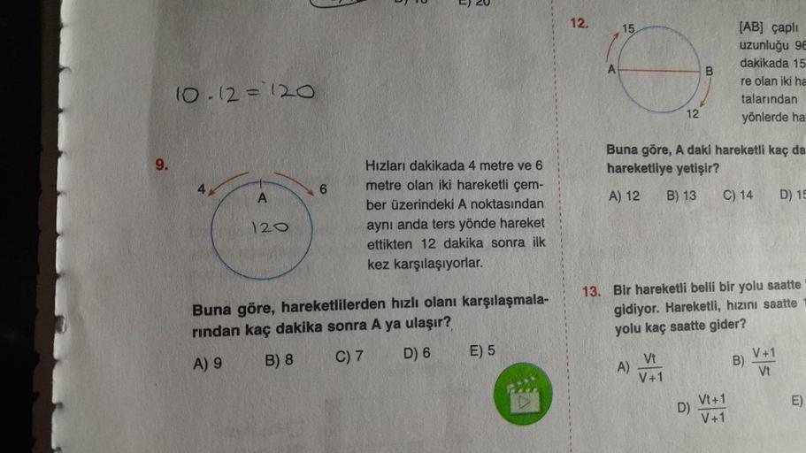 9.
10-12=120
A
120
6
Hızları dakikada 4 metre ve 6
metre olan iki hareketli çem-
ber üzerindeki A noktasından
aynı anda ters yönde hareket
ettikten 12 dakika sonra ilk
kez karşılaşıyorlar.
Buna göre, hareketlilerden hızlı olanı karşılaşmala-
rından kaç dak