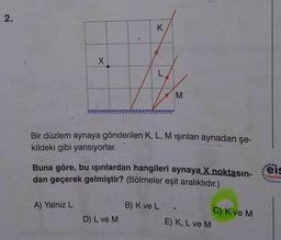 2.
X
A) Yalnız L
K
Bir düzlem aynaya gönderilen K, L, M ışınları aynadan şe-
kildeki gibi yansıyorlar.
Buna göre, bu ışınlardan hangileri aynaya X noktasın-
dan geçerek gelmiştir? (Bölmeler eşit aralıklıdır.)
D) L ve M
M
B) K ve L
E) K, L ve M
C) K ve M
eis
Yayınlar