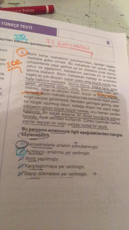 TÜRKÇE TESTİ
330
ayrılan kısmına işaretleyiniz.
keni
Ken
sını
da
re
ann Faber
SL
spe
74 1som atau
3. Bizim kenar mahallenin çocuklarından, benden başka
mektebe giden olmadı. Bu mahallede her çocuk, biraz
çalışabilecek yaşa gelince ya bir dükkâna çırak olurdu
yahut da ağalarının, babalarının yanında kır ve toprak
işlerine başlardı. Bizim mahallede mektep ve anamdan
başka az çok okuyan, yazan yoktu ama büyük küçük ma-
halle halkının mektebe, okuma bilene, kitaba karşı içten
gelen, yerleşmiş saygısı vardı. Bizim mahalle halkı için
mektep, kitap ve okuyan insan, büyük ve mutlu mücey-
herlerdi. Bizim mahalle sokaklarında yerlerde hiçbir yazılı
kağıt parçası görülmezdi. Nereden gelmişse gelmiş, ister
bir rüzgâr uçurmuş olsun, sokağa düşen her yazılı kağıt
parçasını gören büyük küçük herkes, onu hemen yerden
kaldırırdı. Bir saçak arasına, bir duvar kovuğuna sokuş-
tururdu. Ayak altından kurtarırdı. Çünkü üzerinde harfler,
yazılar taşıyan bir kağıt parçası kutsal bir şeydi.
B
Bu parçanın anlatımıyla ilgili aşağıdakilerden hangisi
söylenebilirs
A Benzetmelerle anlatım somutlanmıştır.
Açıklayıcı anlatıma yer verilmiştir.
Alıntı yapılmıştır.
Karşılaştırmaya yer verilmiştir.
Sayıp dökmelere yer verilmiştir. +