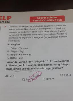 ELP
EMESI
7.
Nemlilik, sıcaklığın yeryüzündeki dağılışında önemli bir
etkiye sahiptir. Nem, havanın ısı dengesini koruyarak aşırı
Isınmayı ve soğumayı önler. Aynı zamanda nemli yerler-
de ısınma ve soğuma daha yavaş gerçekleşir. Kıyıdan iç
kısımlara ve alçaktan yükseğe doğru gidildikçe nemlilik
oranı azalır.
Buna göre,
1. Bölge - Turuncu
II. Bölge - Yeşil
III. Bölge - Kahverengi
IV. Bölge - Sarı
Sosyal Bilimler
Temel Yeterlilik Testi
Yukarıda verilen dört bölgenin fiziki haritalarında
kullanılan renk tonlarına bakıldığında hangi bölge-
lerde ısınma ve soğuma daha hızlı gerçekleşir?
A) I ve Il
B) Ixell
D) II ve TV
E) III ve IV
C) II ve III