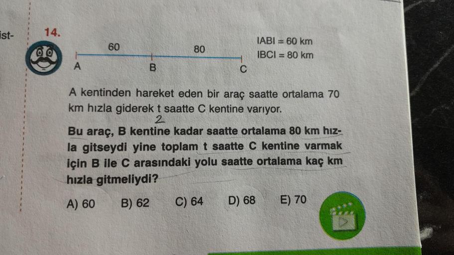 ist-
14.
00
A
60
B
80
C
A kentinden hareket eden bir araç saatte ortalama 70
km hızla giderek t saatte C kentine varıyor.
2
C) 64
IABI= 60 km
IBCI= 80 km
Bu araç, B kentine kadar saatte ortalama 80 km hız-
la gitseydi yine toplam t saatte C kentine varmak