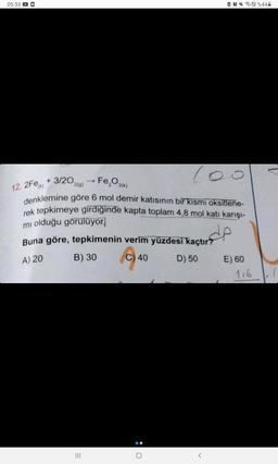 05:33
100
Fe₂O3(k)
12. 2Fe + 3/202(g)
denklemine göre 6 mol demir katısının bir kısmı oksitlene-
rek tepkimeye girdiğinde kapta toplam 4,8 mol katı karışı-
mi olduğu görülüyor
de
Buna göre, tepkimenin verim yüzdesi kaçtır?
A) 20
B) 30
C) 40
D) 50
|||
●
O
E) 60
116
%44-