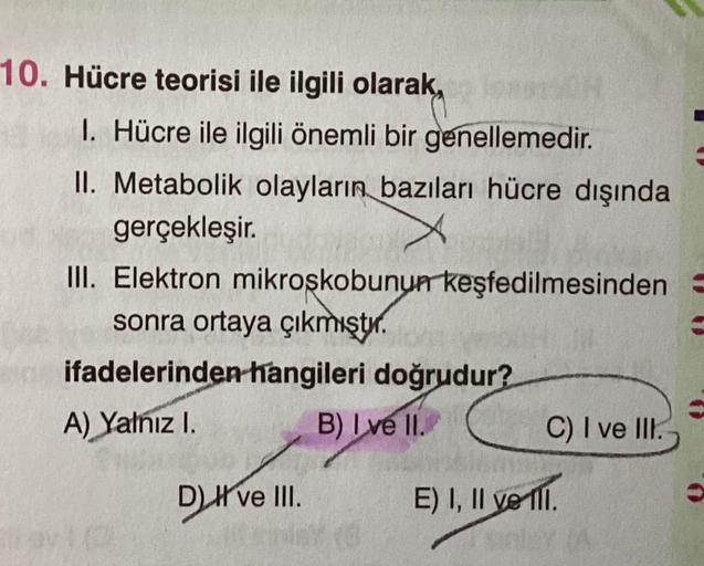 10. Hücre teorisi ile ilgili olarak,
1. Hücre ile ilgili önemli bir genellemedir.
II. Metabolik olayların bazıları hücre dışında
gerçekleşir.
III. Elektron mikroskobunun keşfedilmesinden
sonra ortaya çıkmıştır.
ifadelerinden hangileri doğrudur?
A) Yalnız I