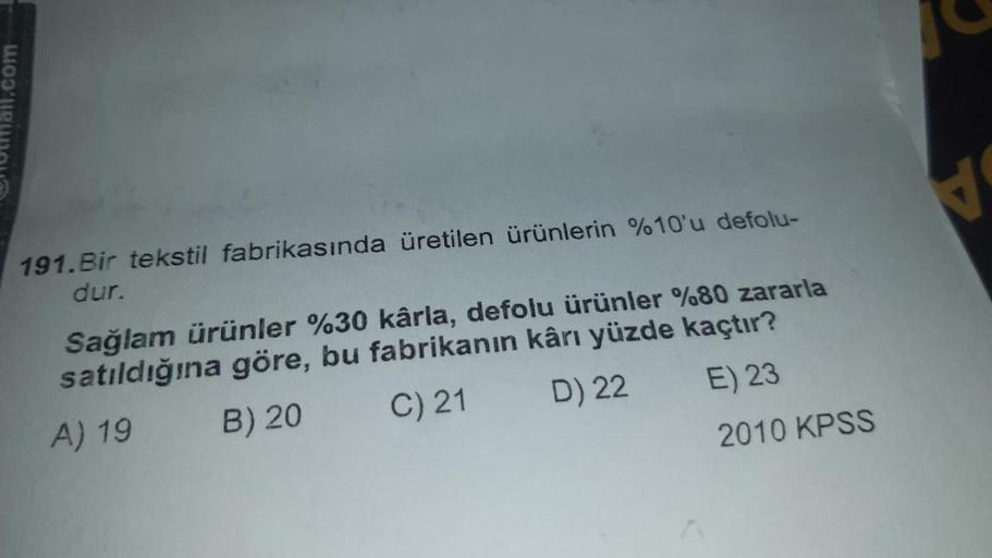 mail.com
191. Bir tekstil fabrikasında üretilen ürünlerin %10'u defolu-
dur.
Sağlam ürünler %30 kârla, defolu ürünler %80 zararla
satıldığına göre, bu fabrikanın kârı yüzde kaçtır?
A) 19
B) 20
C) 21
D) 22
E) 23
2010 KPSS
V