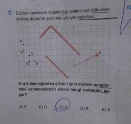 7. Düzlem aynalarla oluşturulan sistem eşit bölmelen-
dirilmiş düzleme şekildeki gibi yerleştiriliyor.
A
B
C
DE
S ışık kaynağından çıkan I ışını düzlem aynalar-
daki yansımalardan sonra hangi noktadan ge-
çer?
A) E
B) D
@
C) C
D) B
E) A
10