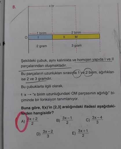 8.
O
-1 birim.
2 gram
x br
Şekildeki çubuk, aynı kalınlıkta ve homojen yapıda I ve II
parçalarından oluşmaktadır.
3x+2
2
||
Bu parçaların uzunlukları sırasıyla 1 ve 2 birim, ağırlıkları
ise 2 ve 3 gramdır.
D)
-2 birim-
M
Bu çubuklarla ilgili olarak,
f: x→
