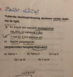 5. Al NaOH-Na3AlO3 H₂
Yukarıda denkleştirilmemiş denklemi verilen tepki-
me ile ilgili;
En küçük tam sayılarla denkleştirilirse
Na3AlO3 ün katsayısı 2 olur.
1 mol Al, 3 mol elektron alır.
III. NaOH yükseltgendir.
yargılarından hangileri doğrudur?
B) Yalnız IIy
A) Yalnız I
D) I ve III
indirgendi
C) I ve II
E) II ve III