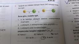 iği, bir elekt-
tve TV
3. Aşağıda sıvı hâldeki hidrojen florür (HF) bileşiği model-
lenmiştir.
H
a
F
b
H
F
Buna göre, modelle ilgili,
20
I. a ile belirtilen etkileşim elektron ortaklanmasıyla
oluşmuştur.
II. a etkileşimi, b etkileşiminden daha güçlüdür.L
$15
III. b etkileşimi polar kovalent bağdır.
yargılarından hangileri doğrudur? (H, F)
A) Yalnız I
B) Yalnız II
I ve Il
D) I ve III ha E) I, II ve IIIligay
i sinleX (A
gıda verilen tep
1900 °C'de
C(k) +
tepkimesi
Oluşan C
karbonu
CO.
tepkim
Oluşa
Fe
Vo
tepki
Buna g
için en
(C: 12
A) 6