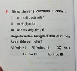 8. Bir ısı alışverişi olayında iki cismin;
1. iç enerji değişimleri,
II. Isi değişimleri,
III. sıcaklık değişimleri
değerlerinden hangileri son durumda
kesinlikle eşit olur?
A) Yalnız I B) Yalnız III
D) I ve III
I ve Il
E) II ve III