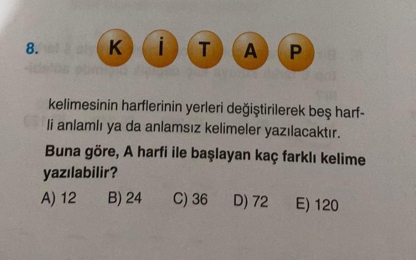 8. Ki
O
T
B) 24
A
kelimesinin harflerinin yerleri değiştirilerek beş harf-
li anlamlı ya da anlamsız kelimeler yazılacaktır.
Buna göre, A harfi ile başlayan kaç farklı kelime
yazılabilir?
A) 12
C) 36
Pa
D) 72 E) 120