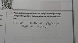 OMO
nez.
çö-
ar-
T291
10. Aşağıdaki element çiftlerinden hangisinin oluşturduğu
bileşikteki iyonların katman elektron dizilimleri aynı-
dır?
A) 3Li - 80
B) 11 Na - 17Cl Ⓒ20Ca - 17 Cl
D) 13Al - 17CI E) 19K-80