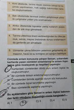 1. Kimi ülkelerde, tarıma dayalı üretimin bilinçli bir bi-
çimde yapılmaması, halk sağlığı bakımından tehli-
ke oluşturmaktadır.
2. Batı ülkelerinde tarımsal üretimi geliştirmeye yöne-
lik çalışmalar yıldan yıla azalmaktadır.
3. Afrika ülkelerinde topraklar yanlış kullanım yüzün-
den de yok olup gitmektedir.
4. Tarıma yeterince önem verilmediğinden bu ülke pa-
muk, sebze, meyve üretiminde dünya sıralamasın-
da gerilerde yer almaktadır.
5. Uzmanlar çevre bilincinin yeterince gelişmemiş ol-
masının, hava ve su kirliliğine yol açtığını belirtiyor.
Cümlede anlam konusuna çalışan Sercan, yukarıdaki
kartlarda yazan cümleleri anlamlarına ve anlam ilişki-
lerine göre inceleyerek şu tespitleri yapmıştır:
Kartlardaki cümlelerden dördü aynı anlam ilişkisi ile
oluşturulmuştur.
Bir cümlede dolaylı anlatıma başvurulmuştur.
. Cümlelerden birinde aşamalı durum söz konusudur.
IV. Bir cümlede öznel tanımlama yapılmıştır.
X. Bazı cümlelerde saptama yapılmıştır.
Bu açıklamalara göre Sercan'ın anlam ilişkisi bakımın-
dan farklı olduğunu düşündüğü cümle hangisidir?
A) 1
B)
C) 3
D) 4
E) 5
6′