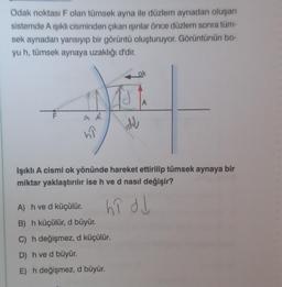 Odak noktası F olan tümsek ayna ile düzlem aynadan oluşan
sistemde A ışıklı cisminden çıkan ışınlar önce düzlem sonra tüm-
sek aynadan yansıyıp bir görüntü oluşturuyor. Görüntünün bo-
yu h, tümsek aynaya uzaklığı d'dir.
LL
F
A
57
AJ
d
ok
A) h ve d küçülür.
B) h küçülür, d büyür.
C) h değişmez, d küçülür.
D) h ve d büyür.
E) h değişmez, d büyür.
A
Işıklı A cismi ok yönünde hareket ettirilip tümsek aynaya bir
miktar yaklaştırılır ise h ve d nasıl değişir?
hî dd