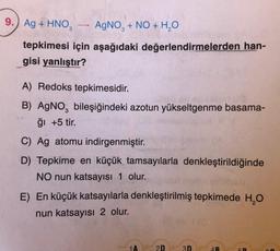 9.) Ag + HNO3
AgNO3 + NO + H₂O
tepkimesi için aşağıdaki
gisi yanlıştır?
değerlendirmelerden han-
A) Redoks tepkimesidir.
oll oli sm
B) AgNO, bileşiğindeki azotun yükseltgenme basama-
ğı +5 tir.
C) Ag atomu indirgenmiştir.
D) Tepkime en küçük tamsayılarla denkleştirildiğinde
NO nun katsayısı 1 olur.
E) En küçük katsayılarla denkleştirilmiş tepkimede H₂O
nun katsayısı 2 olur.
1A
2D
3D
4B
ER
60