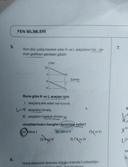 5.
6.
FEN BİLİMLERİ
Aynı düz yolda hareket eden K ve L araçlarının hız - za-
man grafikleri şekildeki gibidir.
2v
V
-V
A Hız
Zaman
Buna göre K ve L araçları için;
1. araçlara etki eden net kuvvet,
11. araçların ivmesi,
III. araçların hareket yönleri X
niceliklerinden hangileri kesinlikle eşittir?
(A) Yalnız 1
B) Yalnız II
D) Ive III
E) I ve III
CN ve III
Hava direncinin önemsiz olduğu ortamda h yüksekliğin-
hildelė u buzuile atılıyor
7.
B
Sx
XII
III
X"
LIV
ya
A)