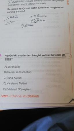 gil, söylenenleri dikkatle dinleyip tararsız bil-goru
inceledikten sonra yargıya varmaktır.
Bu parça aşağıdaki metin türlerinin hangisinden
alınmış olabilir?
A) Makale
C) Ap
E) Mülakat
B) Deneme
Sohbet
3. Aşağıdaki eserlerden hangisi sohbet türünde de-
ğildir?
A) Eşref Saati
B) Ramazan Sohbetleri
C) Tuna Kıyıları
D) Karalama Defteri
E) Edebiyat Söyleşileri
-SINIF-TÜRK DİLİ VE EDEBİYATI
4D SE