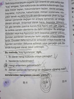 5. Tarih boyunca birçok uygarlık için önemli bir yere sahip olan
"kuş" simgesi, Türk kültüründe de sıklıkla kullanılmıştır. Özel-
likle mezar taşları, hükümdarların taçları, devlet armaları,
bayraklar, mühürler, kabartmalar, mimari süslemeler, min-
yatür sanatı ve daha birçok alanda karşımıza çıkan bu figür
zaman içerisinde değişen bir anlayış içerisinde var olmaya
devam etmiştir. Anlamsal olarak barış, özgürlük, ölümsüz-
lük gibi temalar üzerine kurulu kuş figürü pek çok uygarlık
ile birlikte sanatın alanlarına da dahil olmuştur. Bu anlamsal
ifadeden veya kuş figürünün tarih boyunca uzanan yolculu-
ğundan esinlenen sanatçılar farklı yapıtlar ortaya koymuş-
lardır. Önceleri daha somut bir anlayışla ortaya koyulan kuş
figürleri sonraları deforme edilerek veya gerçeğin çok öte-
sinde kurgusal olarak tasvir edilmiştir.
Bu metinde "kuş figürleriyle" ilgili,
1. İlk olarak hangi kültürde ortaya çıkmıştır?
II. Nerelerde kullanılmıştır?
Hangi anlamlara gelmektedir?
IV. Zaman içerisinde herhangi bir değişime uğramış mıdır?
sorularından hangisinin cevabı yoktur?
A) I
B) II
v
C) III
D) IV
lotla
Bu
le
K.
L.
M
N
K
3.