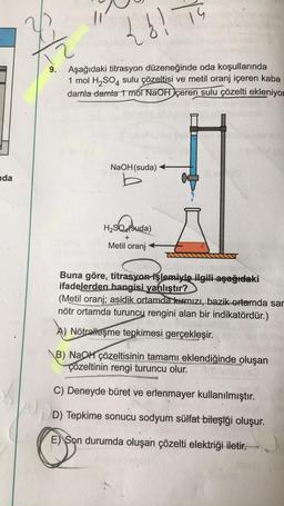 nda
{b! TS
15
9. Aşağıdaki titrasyon düzeneğinde oda koşullarında
1 mol H₂SO4 sulu çözeltisi ve metil oranj içeren kaba
damla damla 1 mol NaOH içeren sulu çözelti ekleniyor
NaOH(suda)
H₂SO4(suda)
+
Metil oranj
Buna göre, titrasyon işlemiyle ilgili aşağıdaki
ifadelerden hangisi yanlıştır?
(Metil oranj; asidik ortamda kırmızı, bazik ortamda sar
nötr ortamda turuncu rengini alan bir indikatördür.)
A) Nötralleşme tepkimesi gerçekleşir.
B) NaOH çözeltisinin tamamı eklendiğinde oluşan
çözeltinin rengi turuncu olur.
C) Deneyde büret ve erlenmayer kullanılmıştır.
D) Tepkime sonucu sodyum sülfat bileşiği oluşur.
E Son durumda oluşan çözelti elektriği iletir.
O