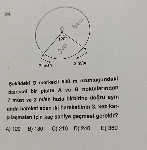 24.
7 m/sn
120°
200
600
B
3 m/sn
Şekildeki O merkezli 900 m uzunluğundaki
dairesel bir pistte A ve B noktalarından
7 m/sn ve 3 m/sn hızla birbirine doğru aynı
anda hareket eden iki hareketlinin 3. kez kar-
şılaşmaları için kaç saniye geçmesi gerekir?
A) 12