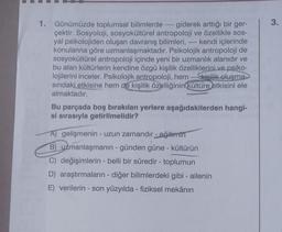 1. Günümüzde toplumsal bilimlerde giderek arttığı bir ger-
çektir. Sosyoloji, sosyokültürel antropoloji ve özellikle sos-
yal psikolojiden oluşan davranış bilimleri, ---- kendi içlerinde
konularına göre uzmanlaşmaktadır. Psikolojik antropoloji de
sosyokültürel antropoloji içinde yeni bir uzmanlık alanıdır ve
bu alan kültürlerin kendine özgü kişilik özelliklerini ve psiko-
lojilerini inceler. Psikolojik antropoloji, hem ---kisilik oluşma->
sındaki etkisine hem de kişilik özelliğinin kültüre etkisini ele
almaktadır.
Bu parçada boş bırakılan yerlere aşağıdakilerden hangi-
si sırasıyla getirilmelidir?
A) gelişmenin - uzun zamandır - eğitimin
B) uzmanlaşmanın - günden güne - kültürün
C) değişimlerin - belli bir süredir - toplumun
D) araştırmaların - diğer bilimlerdeki gibi - ailenin
E) verilerin - son yüzyılda - fiziksel mekânın
3.