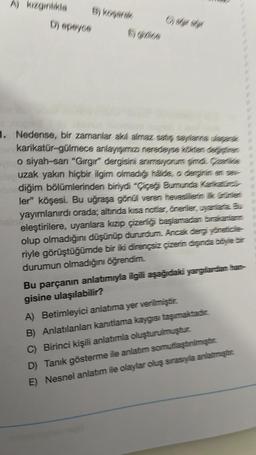 A) kızgınlıkla
D) epeyce
B) koşarak
56266
1. Nedense, bir zamanlar akıl almaz satış sayılanne dager
karikatür-gülmece anlayışımızı neredeyse kökten dejte
o siyah-sari "Gırgır" dergisini anımsiyorum şimdi. Gretike
uzak yakın hiçbir ilgim olmadığı halde, o derginin en ser
diğim bölümlerinden biriydi "Çiçeği Burunda Karlattines
ler" köşesi. Bu uğraşa gönül veren heveslilerin ik ürünler
yayımlanırdı orada; altında kısa notlar, öneriler, uyanlara. Bu
eleştirilere, uyanlara kızıp çizerliği başlamadan bırakanlamın
olup olmadığını düşünüp dururdum. Ancak dergi yöneticile
riyle görüştüğümde bir iki dirençsiz çizerin dışında böyle bir
durumun olmadığını öğrendim.
Bu parçanın anlatımıyla ilgili aşağıdaki yargılardan han-
gisine ulaşılabilir?
A) Betimleyici anlatıma yer verilmiştir.
B) Anlatılanları kanıtlama kaygısı taşımaktadır.
C) Birinci kişili anlatımla oluşturulmuştur.
D) Tanık gösterme ile anlatım somutlaştinimıştır.
E) Nesnel anlatım ile olaylar oluş sırasıyla anlatmıştır.