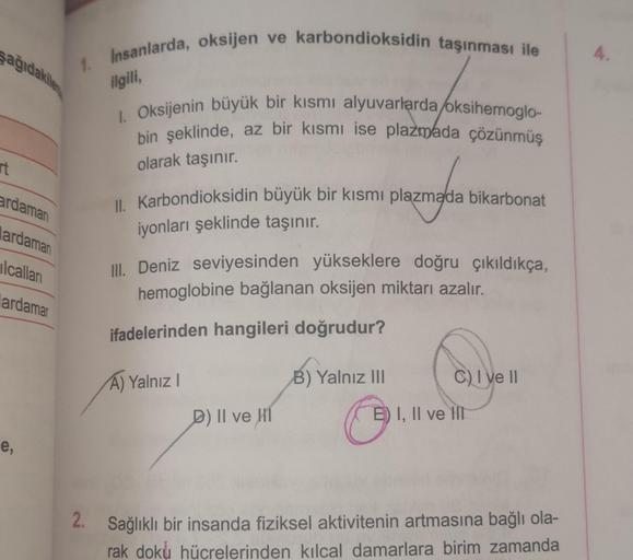 şağıdakile
rt
1. Insanlarda, oksijen ve karbondioksidin taşınması ile
ardamarı
ardaman
lcalları
lardamar
e,
ilgili,
1. Oksijenin büyük bir kısmı alyuvarlarda/oksihemoglo-
bin şeklinde, az bir kısmı ise plazmada çözünmüş
olarak taşınır.
II. Karbondioksidin