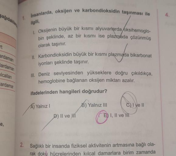 şağıdakile
rt
1. Insanlarda, oksijen ve karbondioksidin taşınması ile
ardamarı
ardaman
lcalları
lardamar
e,
ilgili,
1. Oksijenin büyük bir kısmı alyuvarlarda/oksihemoglo-
bin şeklinde, az bir kısmı ise plazmada çözünmüş
olarak taşınır.
II. Karbondioksidin 