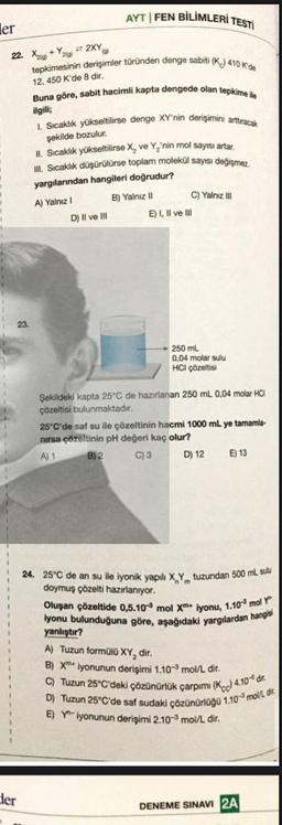ler
22. X+Y2XY
tepkimesinin derişimler türünden denge sabiti (K) 410 K'de
12,450 K'de 8 dir.
der
AYT FEN BİLİMLERİ TESTİ
Buna göre, sabit hacimli kapta dengede olan tepkime ile
ilgili;
1. Sıcaklık yükseltilirse denge XY'nin derişimini arttıracak
şekilde bozulur.
II. Sıcaklık yükseltilirse X, ve Y₂'nin mol sayısı artar.
III. Sıcaklık düşürülürse toplam molekül sayısı değişmez.
yargılarından hangileri doğrudur?
B) Yalnız II
A) Yalnız I
D) Il ve Ill
E) I, II ve Ill
C) Yalnız III
250 mL
0,04 molar sulu
HCI çözeltisi
Şekildeki kapta 25°C de hazırlanan 250 mL 0,04 molar HCI
çözeltisi bulunmaktadır.
25°C'de saf su ile çözeltinin hacmi 1000 mL ye tamamla-
nırsa çözeltinin pH değeri kaç olur?
A) 1
B) 2
C) 3
D) 12
E) 13
24. 25°C de an su ile iyonik yapılı X,Y tuzundan 500 mL sulu
doymuş çözelti hazırlanıyor.
Oluşan çözeltide 0,5.10 mol Xm iyonu, 1.10 mol Y
iyonu bulunduğuna göre, aşağıdaki yargılardan hangisi
yanlıştır?
A) Tuzun formülü XY, dir.
B) X iyonunun derişimi 1.10-3 mol/L dir.
C) Tuzun 25°C'deki çözünürlük çarpımı (K) 4.10 dr.
D) Tuzun 25°C'de saf sudaki çözünürlüğü 1.103 mol/L dir
E) Yiyonunun derişimi 2.10-3 mol/L dir.
DENEME SINAVI 2A
