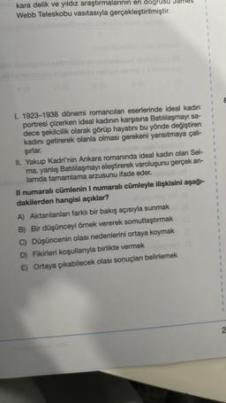 kara delik ve yıldız araştırmalarının en dogrusu
Webb Teleskobu vasıtasıyla gerçekleştirilmiştir.
VO
I. 1923-1938 dönemi romancıları eserlerinde ideal kadın
portresi çizerken ideal kadının karşısına Batılılaşmayı sa-
dece şekilcilik olarak görüp hayatını bu yönde değiştiren
kadını getirerek olanla olması gerekeni yansıtmaya çalı-
şırlar.
II. Yakup Kadri'nin Ankara romanında ideal kadın olan Sel-
ma, yanlış Batılılaşmayı eleştirerek varoluşunu gerçek an-
lamda tamamlama arzusunu ifade eder.
Il numaralı cümlenin I numaralı cümleyle ilişkisini aşağı-
dakilerden hangisi açıklar?
A) Aktarılanları farklı bir bakış açısıyla sunmak
B) Bir düşünceyi örnek vererek somutlaştırmak
C) Düşüncenin olası nedenlerini ortaya koymak
D) Fikirleri koşullarıyla birlikte vermek
E) Ortaya çıkabilecek olası sonuçları belirlemek
1
2