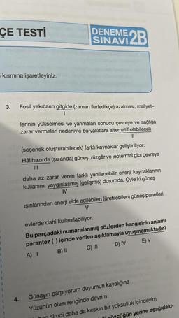 ÇE TESTİ
kısmına işaretleyiniz.
3.
4.
DENEME 2B
SINAVI
Fosil yakıtların gitgide (zaman ilerledikçe) azalması, maliyet-
1
lerinin yükselmesi ve yanmaları sonucu çevreye ve sağlığa
zarar vermeleri nedeniyle bu yakıtlara alternatif olabilecek
||
(seçenek oluşturabilecek) farklı kaynaklar geliştiriliyor.
Hâlihazırda (şu anda) güneş, rüzgâr ve jeotermal gibi çevreye
|||
daha az zarar veren farklı yenilenebilir enerji kaynaklarının
kullanımı yaygınlaşmış (gelişmiş) durumda. Öyle ki güneş
IV
ışınlarından enerji elde edilebilen (üretilebilen) güneş panelleri
V
evlerde dahi kullanılabiliyor.
Bu parçadaki numaralanmış sözlerden hangisinin anlamı
parantez ( ) içinde verilen açıklamayla uyuşmamaktadır?
A) I
B) II
C) III
D) IV
E) V
Günaşırı çarpıyorum duyumun kayalığına
Yüzünün olası renginde devrim
hon simdi daha da keskin bir yoksulluk içindeyim
Özçüğün yerine aşağıdaki-