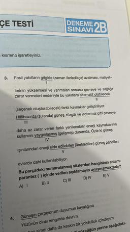 ÇE TESTİ
kısmına işaretleyiniz.
3.
4.
DENEME 2B
SINAVI
Fosil yakıtların gitgide (zaman ilerledikçe) azalması, maliyet-
1
lerinin yükselmesi ve yanmaları sonucu çevreye ve sağlığa
zarar vermeleri nedeniyle bu yakıtlara alternatif olabilecek
||
(seçenek oluşturabilecek) farklı kaynaklar geliştiriliyor.
Hâlihazırda (şu anda) güneş, rüzgâr ve jeotermal gibi çevreye
|||
daha az zarar veren farklı yenilenebilir enerji kaynaklarının
kullanımı yaygınlaşmış (gelişmiş) durumda. Öyle ki güneş
IV
ışınlarından enerji elde edilebilen (üretilebilen) güneş panelleri
V
evlerde dahi kullanılabiliyor.
Bu parçadaki numaralanmış sözlerden hangisinin anlamı
parantez ( ) içinde verilen açıklamayla uyuşmamaktadır?
A) I
B) II
C) III
D) IV
E) V
Günaşırı çarpıyorum duyumun kayalığına
Yüzünün olası renginde devrim
hon simdi daha da keskin bir yoksulluk içindeyim
Özçüğün yerine aşağıdaki-