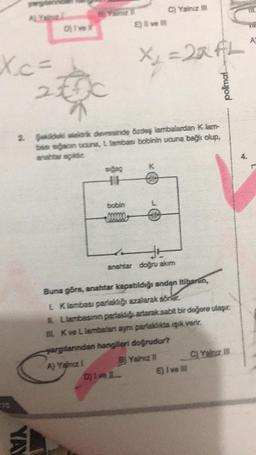 Xc=
2
Dive
YAY
sigaç
HH
A) Yalnız 1
2. Şekide elektrik devresinde özdeş lambalardan Klam-
bası sığacın ucuna, L lambası bobinin ucuna bağlı olup,
anahtar açikdir
bobin
E) I ve Ill
C) Yalnız III
X₁ =22fL
Dj Ive L
K
anahtar doğru akım
Buna göre, anahtar kapabildiği andan itibaren,
andan
L Klambası parlaklığı azalarak sörler.
Llambasinin parlakliği artarak sabit bir değere ulaşır.
LK ve Llambaları aynı parlaklıkta ışık verir.
yarglarindan hangileri doğrudur?
B Yalnız il
polimal
E) I've Ill
C) Yalnız
4.
A