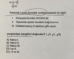 H:C::Ö
:O:H
Yukarıda Lewis formülü verilen molekül ile ilgili;
1. Kimyasal formülü HCOOH'dir.
II. Yapısında apolar kovalent bağ bulunur.
III. Ortaklanmamış 5 elektron çifti vardır.
yargılardan hangileri doğrudur? ( 1H, 6C, 80)
A) Yalnız I.
B) Yalnız II.
C) Yalnız III.
D) I ve II.
E) I, II ve III.