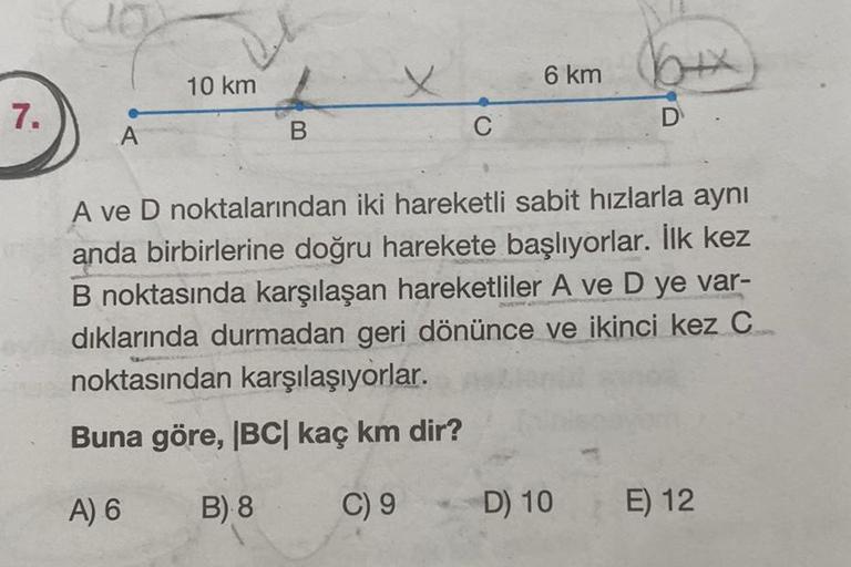 7.
A
10 km
B
X
C
6 km
D
A ve D noktalarından iki hareketli sabit hızlarla aynı
anda birbirlerine doğru harekete başlıyorlar. İlk kez
B noktasında karşılaşan hareketliler A ve D ye var-
dıklarında durmadan geri dönünce ve ikinci kez C
noktasından karşılaşıy