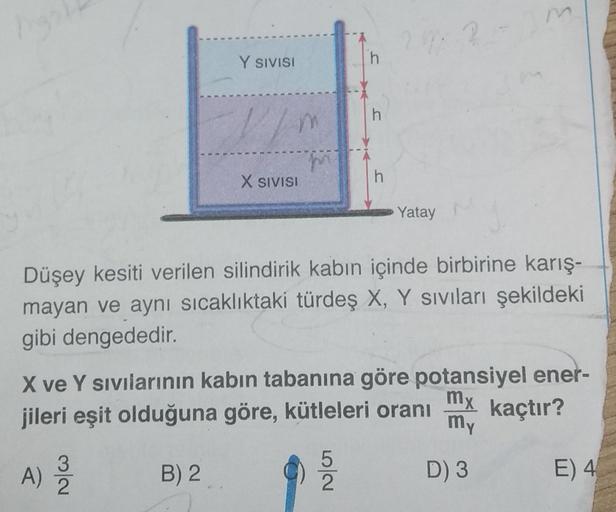 high
Y SIVISI
//m
B) 2
X SIVISI
h
h
2 m 2
Yatay
Düşey kesiti verilen silindirik kabın içinde birbirine karış-
mayan ve aynı sıcaklıktaki türdeş X, Y sıvıları şekildeki
gibi dengededir.
m
X ve Y sıvılarının kabın tabanına göre potansiyel ener-
mx
jileri eşi